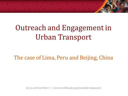 SOCIAL DEVELOPMENT | www.worldbank.org/socialdevelopment Outreach and Engagement in Urban Transport The case of Lima, Peru and Beijing, China.