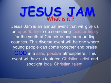 What is it ? JESUS JAM 2009 Jesus Jam is an annual event that will give us an opportunity to do something extraordinary for the youth of Cherokee and surrounding.