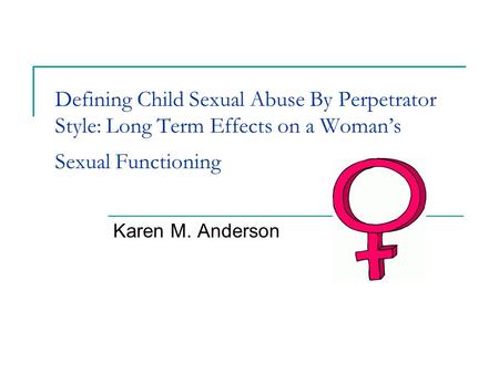 Defining Child Sexual Abuse By Perpetrator Style: Long Term Effects on a Woman’s Sexual Functioning Karen M. Anderson.