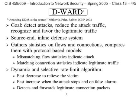 CIS 459/659 – Introduction to Network Security – Spring 2005 – Class 13 – 4/5/05 1 D-WARD 1  Goal: detect attacks, reduce the attack traffic, recognize.