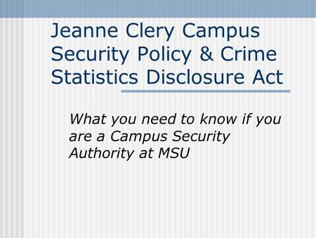 Jeanne Clery Campus Security Policy & Crime Statistics Disclosure Act What you need to know if you are a Campus Security Authority at MSU.