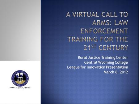 Rural Justice Training Center Central Wyoming College League for Innovation Presentation March 6, 2012.