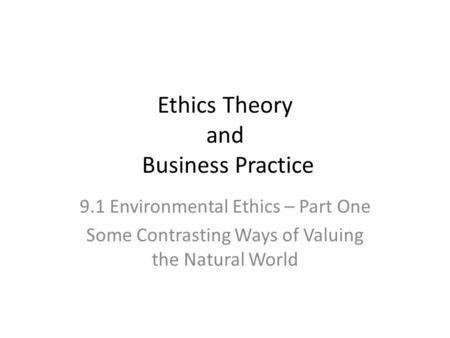 Ethics Theory and Business Practice 9.1 Environmental Ethics – Part One Some Contrasting Ways of Valuing the Natural World.