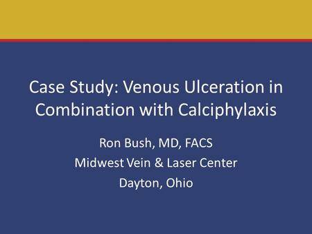Case Study: Venous Ulceration in Combination with Calciphylaxis Ron Bush, MD, FACS Midwest Vein & Laser Center Dayton, Ohio.