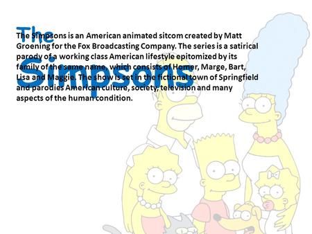 The Simpsons The Simpsons is an American animated sitcom created by Matt Groening for the Fox Broadcasting Company. The series is a satirical parody of.