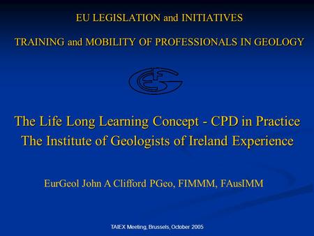 TAIEX Meeting, Brussels, October 2005 EU LEGISLATION and INITIATIVES TRAINING and MOBILITY OF PROFESSIONALS IN GEOLOGY The Life Long Learning Concept -