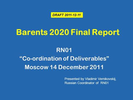Barents 2020 Final Report RN01 “Co-ordination of Deliverables” Moscow 14 December 2011 Presented by Vladimir Vernikovskij, Russian Coordinator of RN01.