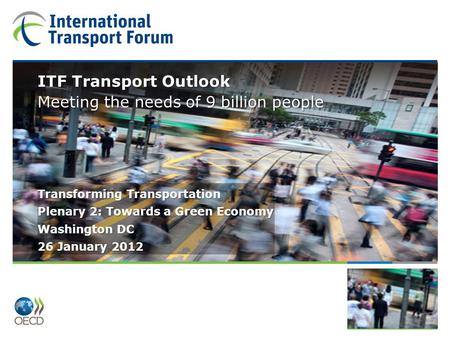 Plenary 2: Towards a Green Economy ITF Transport Outlook Transforming Transportation Washington DC 26 January 2012 ITF Transport Outlook Meeting the needs.