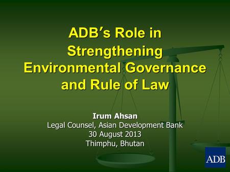 ADB’s Role in Strengthening Environmental Governance and Rule of Law Irum Ahsan Legal Counsel, Asian Development Bank 30 August 2013 Thimphu, Bhutan.