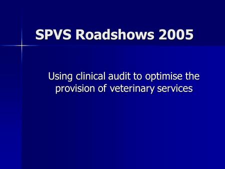 SPVS Roadshows 2005 Using clinical audit to optimise the provision of veterinary services.