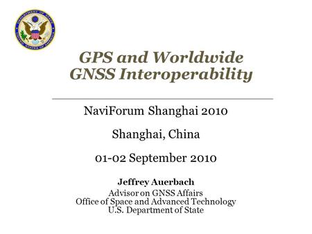 GPS and Worldwide GNSS Interoperability NaviForum Shanghai 2010 Shanghai, China 01-02 September 2010 Jeffrey Auerbach Advisor on GNSS Affairs Office of.