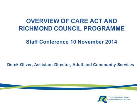 OVERVIEW OF CARE ACT AND RICHMOND COUNCIL PROGRAMME Staff Conference 10 November 2014 Derek Oliver, Assistant Director, Adult and Community Services.