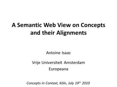 A Semantic Web View on Concepts and their Alignments Antoine Isaac Vrije Universiteit Amsterdam Europeana Concepts in Context, Köln, July 19 th 2010.