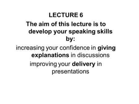 LECTURE 6 The aim of this lecture is to develop your speaking skills by: increasing your confidence in giving explanations in discussions improving your.