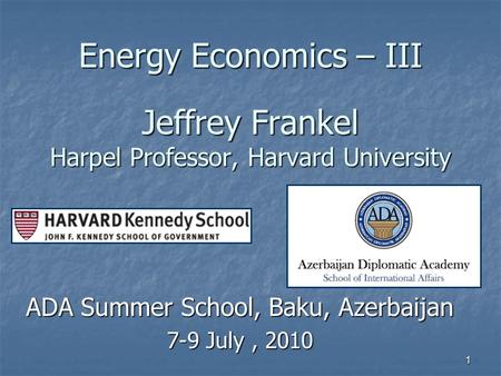 1 Energy Economics – III Jeffrey Frankel Harpel Professor, Harvard University ADA Summer School, Baku, Azerbaijan 7-9 July, 2010.