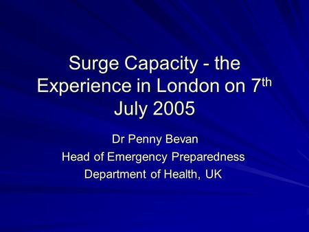 Surge Capacity - the Experience in London on 7 th July 2005 Dr Penny Bevan Dr Penny Bevan Head of Emergency Preparedness Department of Health, UK.