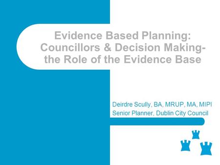 Evidence Based Planning: Councillors & Decision Making- the Role of the Evidence Base Deirdre Scully, BA, MRUP, MA, MIPI Senior Planner, Dublin City Council.