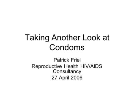 Taking Another Look at Condoms Patrick Friel Reproductive Health HIV/AIDS Consultancy 27 April 2006.
