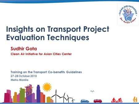 Insights on Transport Project Evaluation Techniques Sudhir Gota Clean Air Initiative for Asian Cities Center Training on the Transport Co-benefits Guidelines.