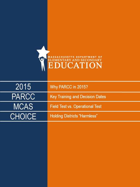 Why PARCC in 2015? Key Training and Decision Dates Field Test vs. Operational Test Holding Districts “Harmless” 2015 PARCC MCAS CHOICE.