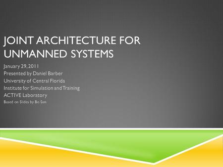 JOINT ARCHITECTURE FOR UNMANNED SYSTEMS January 29, 2011 Presented by Daniel Barber University of Central Florida Institute for Simulation and Training.