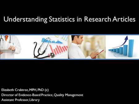 Understanding Statistics in Research Articles Elizabeth Crabtree, MPH, PhD (c) Director of Evidence-Based Practice, Quality Management Assistant Professor,
