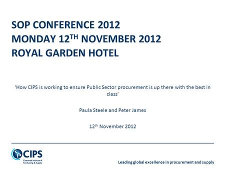 Leading global excellence in procurement and supply SOP CONFERENCE 2012 MONDAY 12 TH NOVEMBER 2012 ROYAL GARDEN HOTEL ‘How CIPS is working to ensure Public.