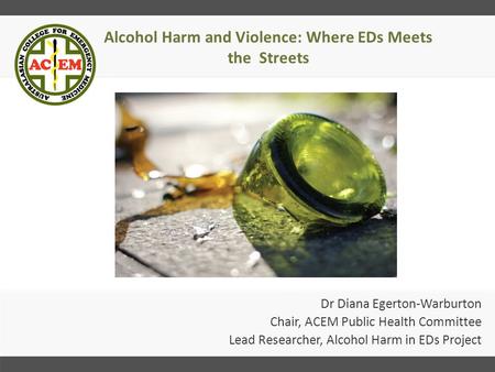 Alcohol Harm and Violence: Where EDs Meets the Streets Dr Diana Egerton-Warburton Chair, ACEM Public Health Committee Lead Researcher, Alcohol Harm in.