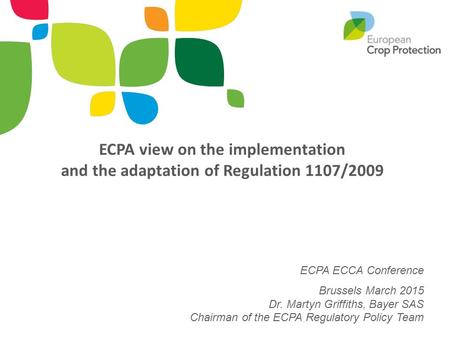 ECPA view on the implementation and the adaptation of Regulation 1107/2009 ECPA ECCA Conference Brussels March 2015 Dr. Martyn Griffiths, Bayer SAS.