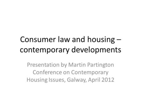 Consumer law and housing – contemporary developments Presentation by Martin Partington Conference on Contemporary Housing Issues, Galway, April 2012.