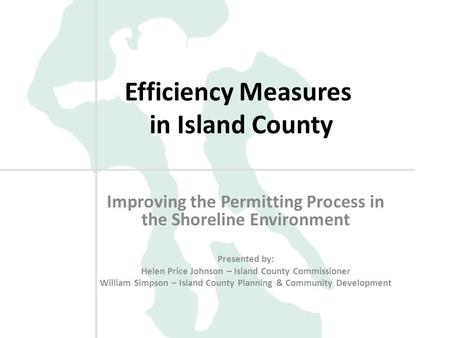 Efficiency Measures in Island County Improving the Permitting Process in the Shoreline Environment Presented by: Helen Price Johnson – Island County Commissioner.