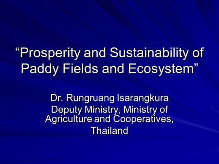 “Prosperity and Sustainability of Paddy Fields and Ecosystem” Dr. Rungruang Isarangkura Deputy Ministry, Ministry of Agriculture and Cooperatives, Thailand.