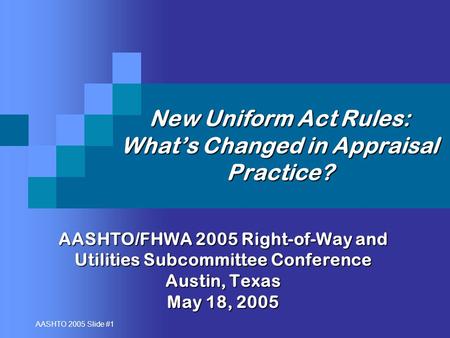AASHTO 2005 Slide #1 New Uniform Act Rules: What’s Changed in Appraisal Practice? AASHTO/FHWA 2005 Right-of-Way and Utilities Subcommittee Conference Austin,