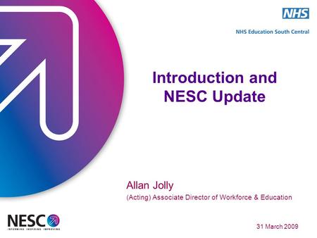 31 March 2009 Introduction and NESC Update Allan Jolly (Acting) Associate Director of Workforce & Education.