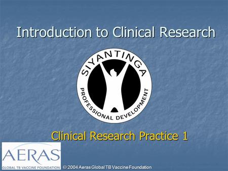 © 2004 Aeras Global TB Vaccine Foundation Introduction to Clinical Research Clinical Research Practice 1.