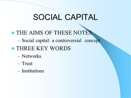 SOCIAL CAPITAL THE AIMS OF THESE NOTES – Social capital: a controversial concept THREE KEY WORDS – Networks – Trust – Institutions.