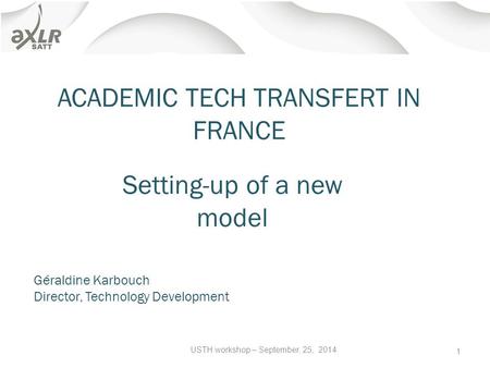 ACADEMIC TECH TRANSFERT IN FRANCE USTH workshop – September, 25, 2014 1 Setting-up of a new model Géraldine Karbouch Director, Technology Development.