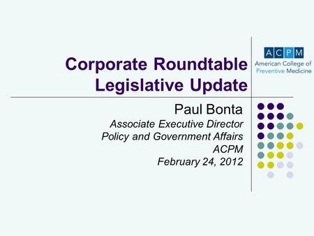 Corporate Roundtable Legislative Update Paul Bonta Associate Executive Director Policy and Government Affairs ACPM February 24, 2012.