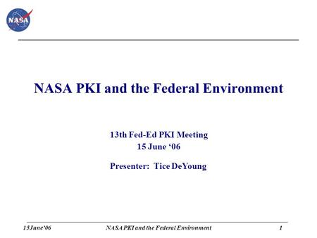 15June’061 NASA PKI and the Federal Environment 13th Fed-Ed PKI Meeting 15 June ‘06 Presenter: Tice DeYoung.