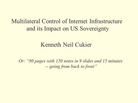 Multilateral Control of Internet Infrastructure and its Impact on US Sovereignty Kenneth Neil Cukier Or: “80 pages with 150 notes in 9 slides and 15 minutes.