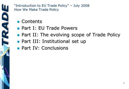 1 “Introduction to EU Trade Policy” – July 2008 How We Make Trade Policy n Contents n Part I: EU Trade Powers n Part II: The evolving scope of Trade Policy.