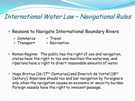 International Water Law – Navigational Rules Reasons to Navigate International Boundary Rivers Roman Regime: The public has the right of use and navigation,