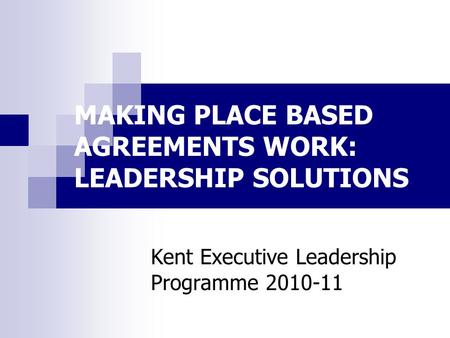 MAKING PLACE BASED AGREEMENTS WORK: LEADERSHIP SOLUTIONS Kent Executive Leadership Programme 2010-11.
