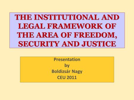 THE INSTITUTIONAL AND LEGAL FRAMEWORK OF THE AREA OF FREEDOM, SECURITY AND JUSTICE Presentation by Boldizsár Nagy CEU 2011.