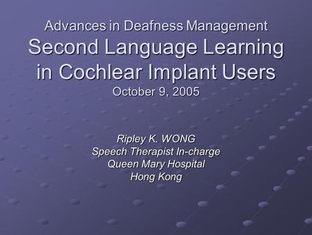 Advances in Deafness Management Second Language Learning in Cochlear Implant Users October 9, 2005 Ripley K. WONG Speech Therapist In-charge Queen Mary.