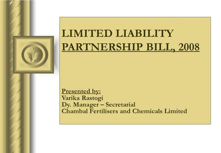 LIMITED LIABILITY PARTNERSHIP BILL, 2008 Presented by: Varika Rastogi Dy. Manager – Secretarial Chambal Fertilisers and Chemicals Limited.