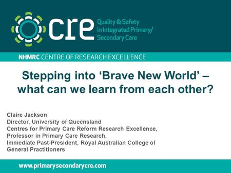 Stepping into ‘Brave New World’ – what can we learn from each other? Claire Jackson Director, University of Queensland Centres for Primary Care Reform.