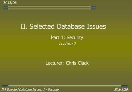 II.I Selected Database Issues: 1 - SecuritySlide 1/20 II. Selected Database Issues Part 1: Security Lecture 2 Lecturer: Chris Clack 3C13/D6.