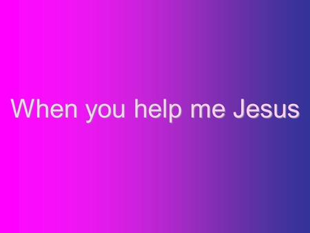 When you help me Jesus.