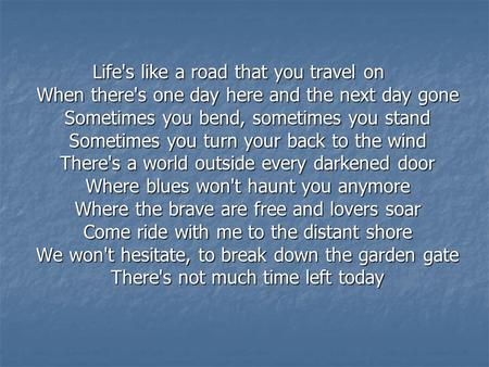 Life's like a road that you travel on When there's one day here and the next day gone Sometimes you bend, sometimes you stand Sometimes you turn your back.